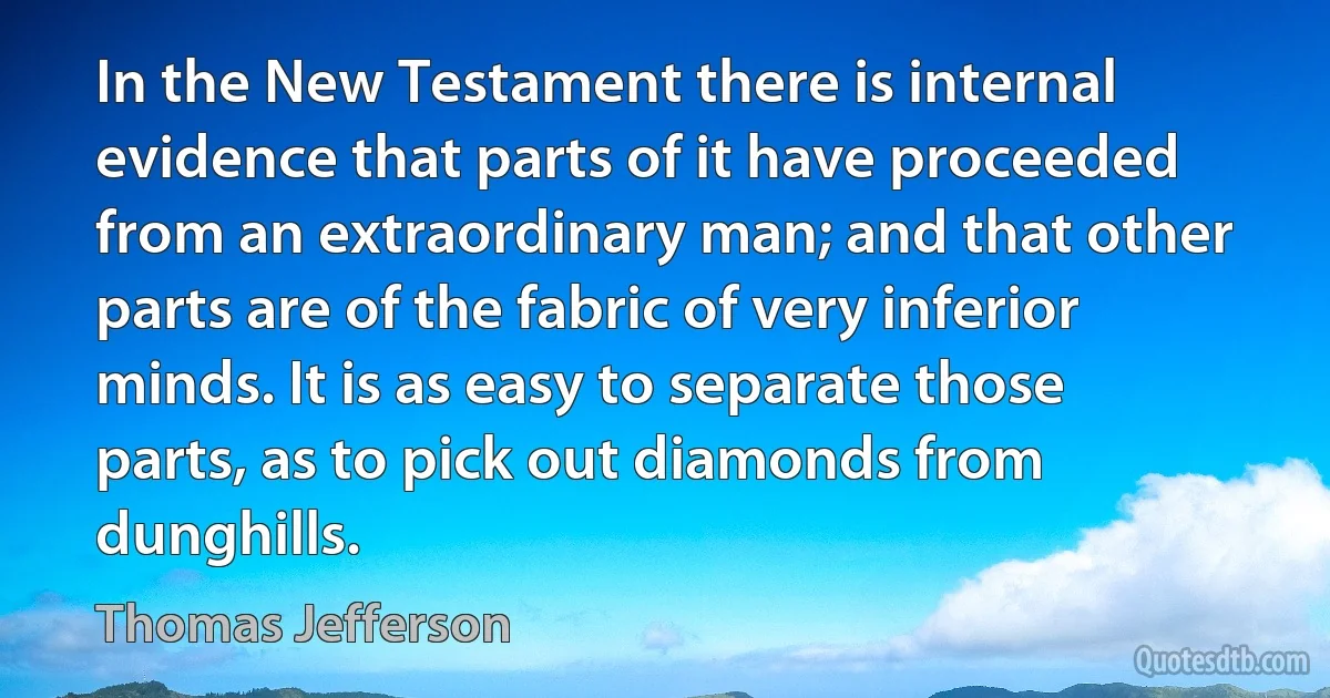 In the New Testament there is internal evidence that parts of it have proceeded from an extraordinary man; and that other parts are of the fabric of very inferior minds. It is as easy to separate those parts, as to pick out diamonds from dunghills. (Thomas Jefferson)