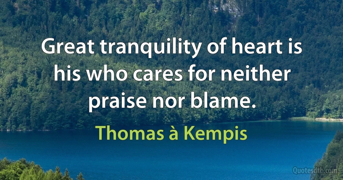 Great tranquility of heart is his who cares for neither praise nor blame. (Thomas à Kempis)