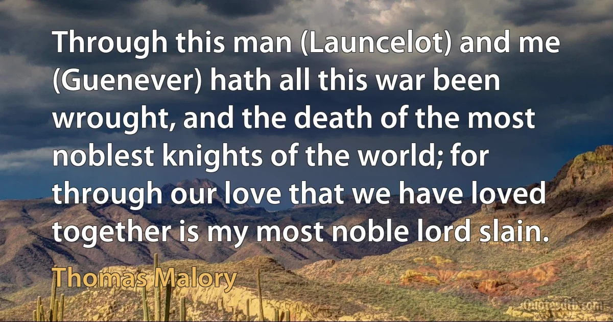 Through this man (Launcelot) and me (Guenever) hath all this war been wrought, and the death of the most noblest knights of the world; for through our love that we have loved together is my most noble lord slain. (Thomas Malory)