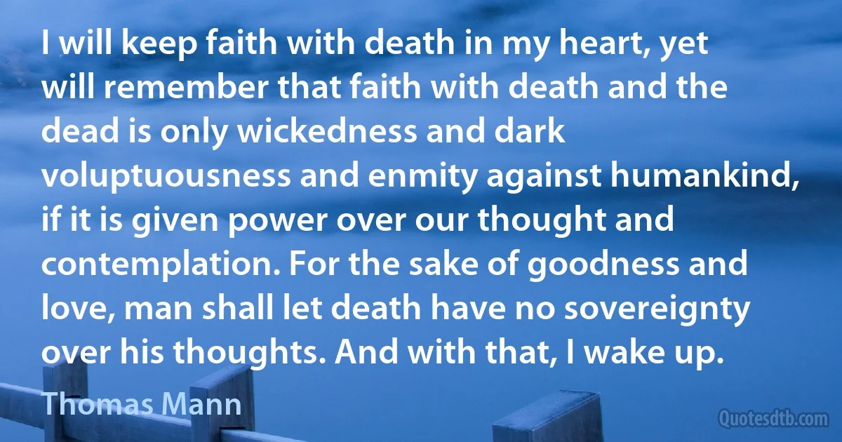 I will keep faith with death in my heart, yet will remember that faith with death and the dead is only wickedness and dark voluptuousness and enmity against humankind, if it is given power over our thought and contemplation. For the sake of goodness and love, man shall let death have no sovereignty over his thoughts. And with that, I wake up. (Thomas Mann)