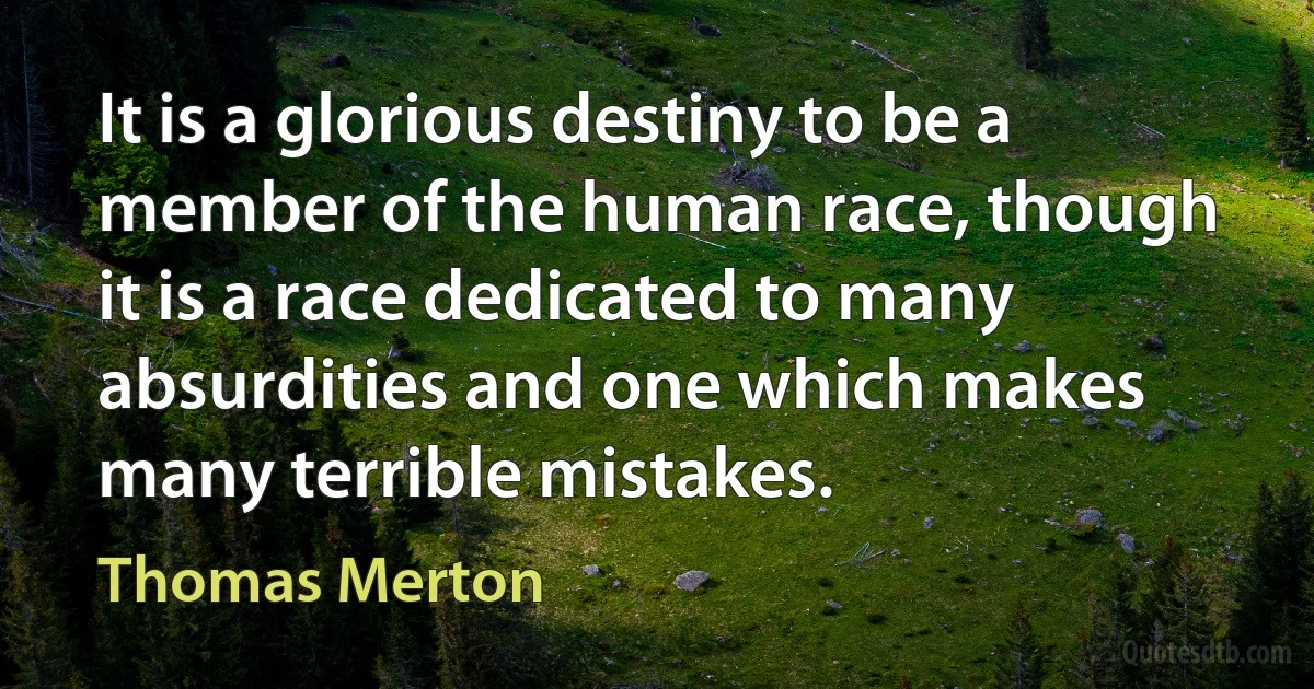 It is a glorious destiny to be a member of the human race, though it is a race dedicated to many absurdities and one which makes many terrible mistakes. (Thomas Merton)