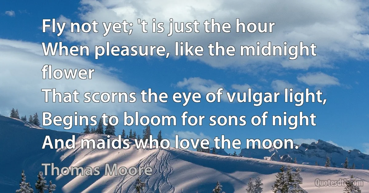 Fly not yet; 't is just the hour
When pleasure, like the midnight flower
That scorns the eye of vulgar light,
Begins to bloom for sons of night
And maids who love the moon. (Thomas Moore)