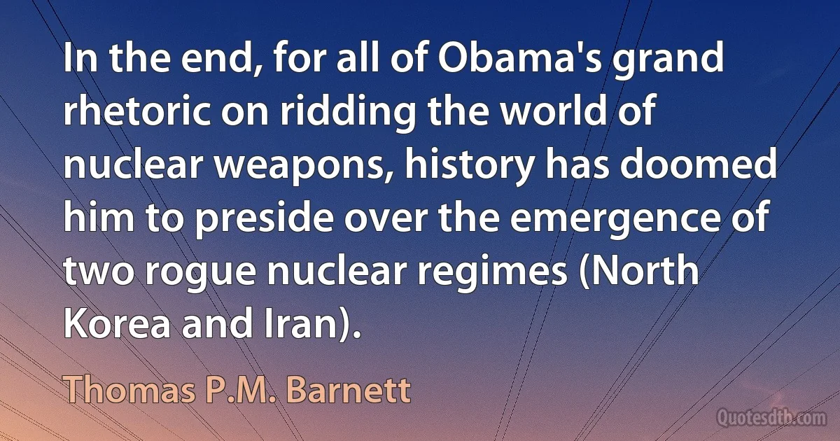 In the end, for all of Obama's grand rhetoric on ridding the world of nuclear weapons, history has doomed him to preside over the emergence of two rogue nuclear regimes (North Korea and Iran). (Thomas P.M. Barnett)