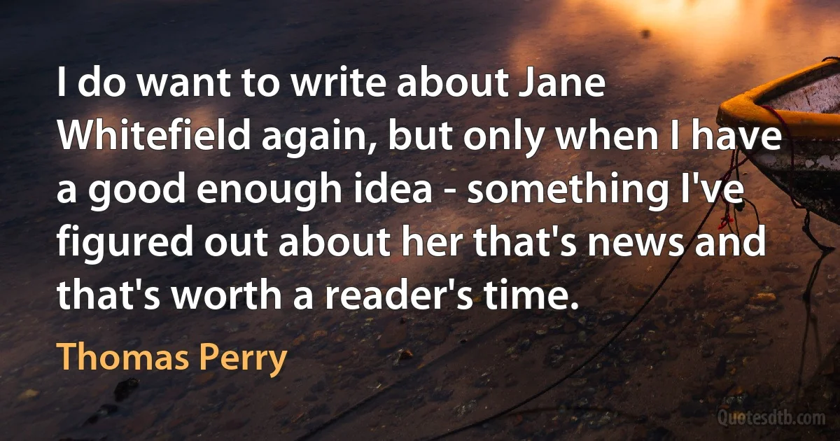 I do want to write about Jane Whitefield again, but only when I have a good enough idea - something I've figured out about her that's news and that's worth a reader's time. (Thomas Perry)