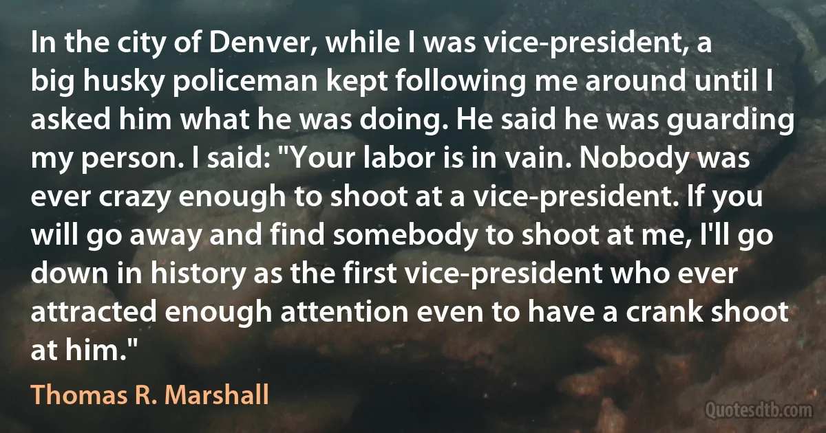 In the city of Denver, while I was vice-president, a big husky policeman kept following me around until I asked him what he was doing. He said he was guarding my person. I said: "Your labor is in vain. Nobody was ever crazy enough to shoot at a vice-president. If you will go away and find somebody to shoot at me, I'll go down in history as the first vice-president who ever attracted enough attention even to have a crank shoot at him." (Thomas R. Marshall)