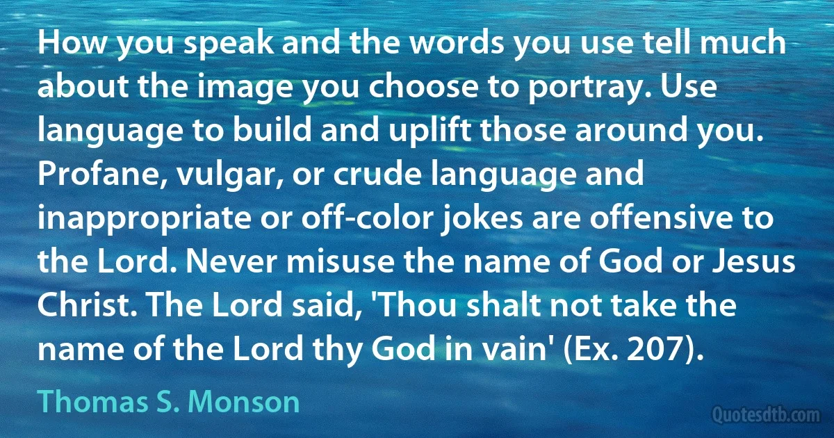 How you speak and the words you use tell much about the image you choose to portray. Use language to build and uplift those around you. Profane, vulgar, or crude language and inappropriate or off-color jokes are offensive to the Lord. Never misuse the name of God or Jesus Christ. The Lord said, 'Thou shalt not take the name of the Lord thy God in vain' (Ex. 207). (Thomas S. Monson)