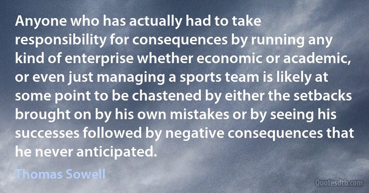 Anyone who has actually had to take responsibility for consequences by running any kind of enterprise whether economic or academic, or even just managing a sports team is likely at some point to be chastened by either the setbacks brought on by his own mistakes or by seeing his successes followed by negative consequences that he never anticipated. (Thomas Sowell)