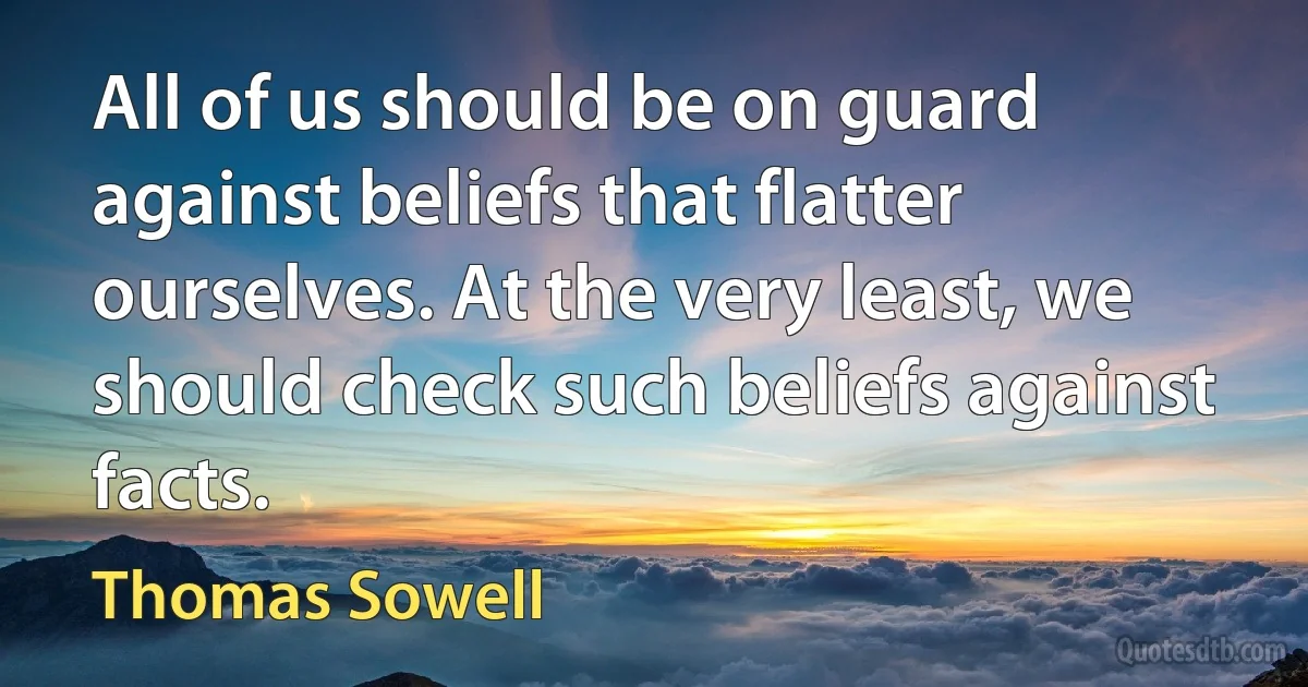 All of us should be on guard against beliefs that flatter ourselves. At the very least, we should check such beliefs against facts. (Thomas Sowell)