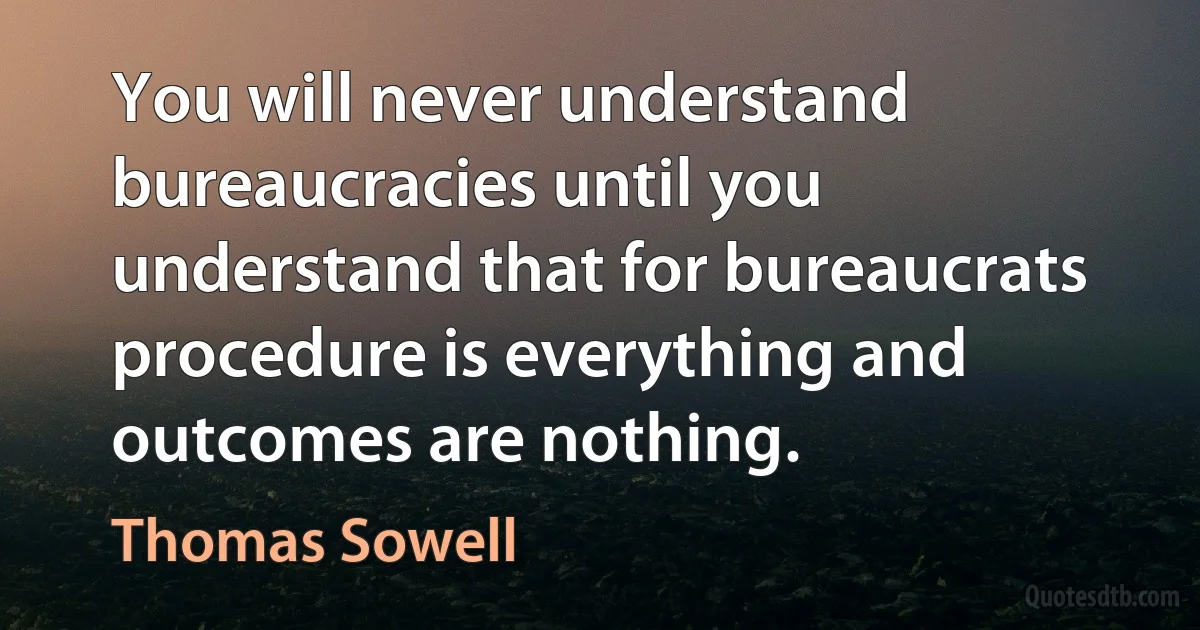 You will never understand bureaucracies until you understand that for bureaucrats procedure is everything and outcomes are nothing. (Thomas Sowell)