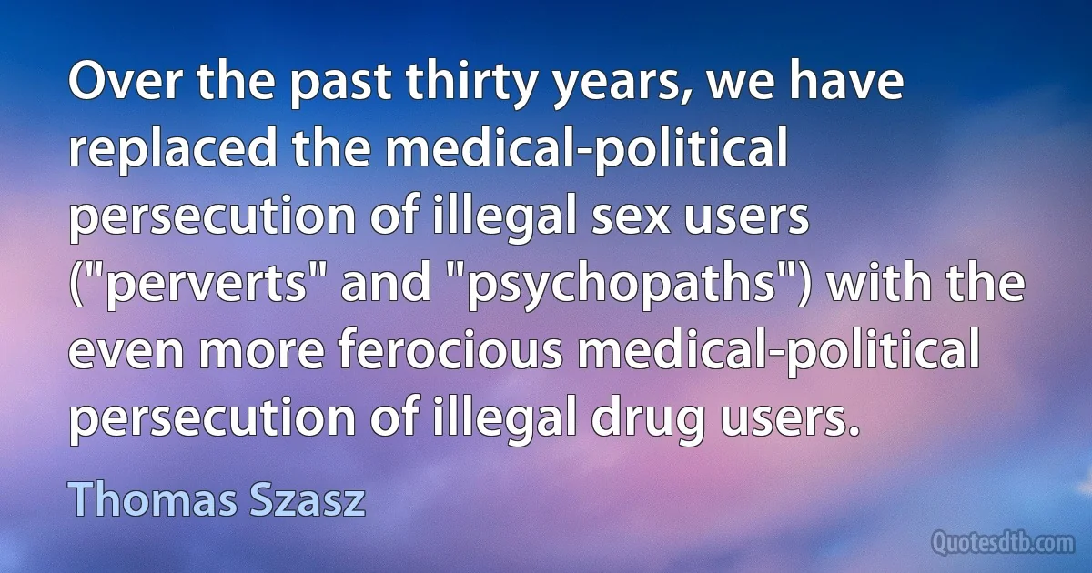 Over the past thirty years, we have replaced the medical-political persecution of illegal sex users ("perverts" and "psychopaths") with the even more ferocious medical-political persecution of illegal drug users. (Thomas Szasz)