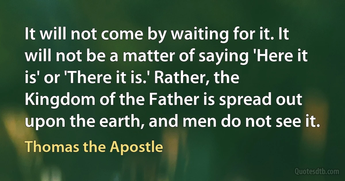 It will not come by waiting for it. It will not be a matter of saying 'Here it is' or 'There it is.' Rather, the Kingdom of the Father is spread out upon the earth, and men do not see it. (Thomas the Apostle)