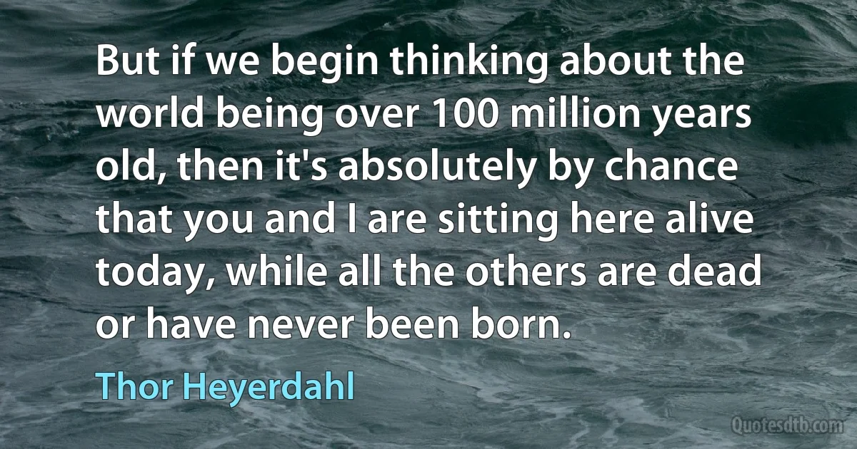 But if we begin thinking about the world being over 100 million years old, then it's absolutely by chance that you and I are sitting here alive today, while all the others are dead or have never been born. (Thor Heyerdahl)