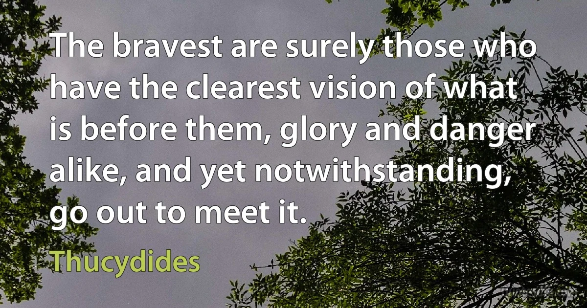 The bravest are surely those who have the clearest vision of what is before them, glory and danger alike, and yet notwithstanding, go out to meet it. (Thucydides)