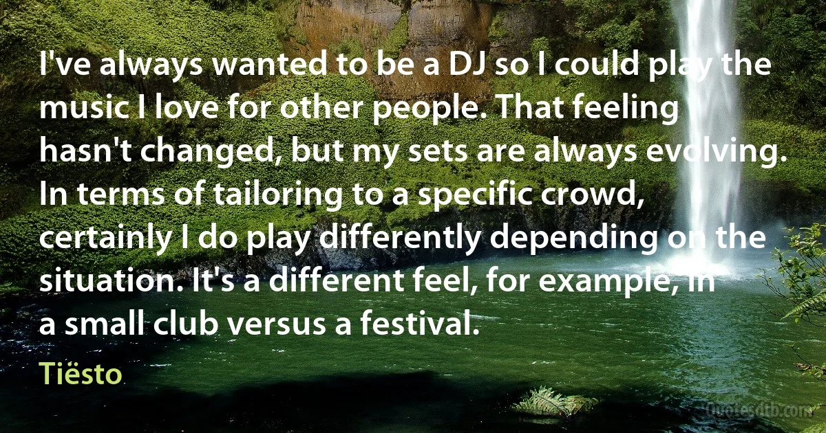 I've always wanted to be a DJ so I could play the music I love for other people. That feeling hasn't changed, but my sets are always evolving. In terms of tailoring to a specific crowd, certainly I do play differently depending on the situation. It's a different feel, for example, in a small club versus a festival. (Tiësto)