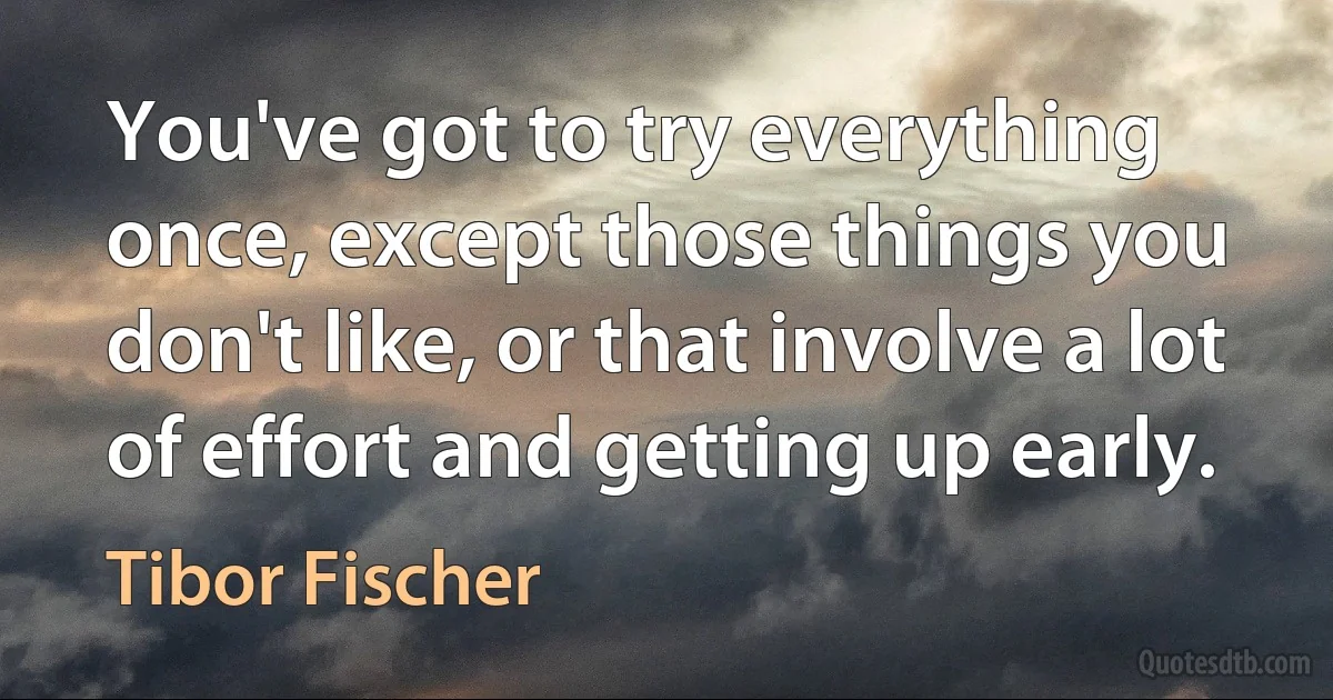 You've got to try everything once, except those things you don't like, or that involve a lot of effort and getting up early. (Tibor Fischer)