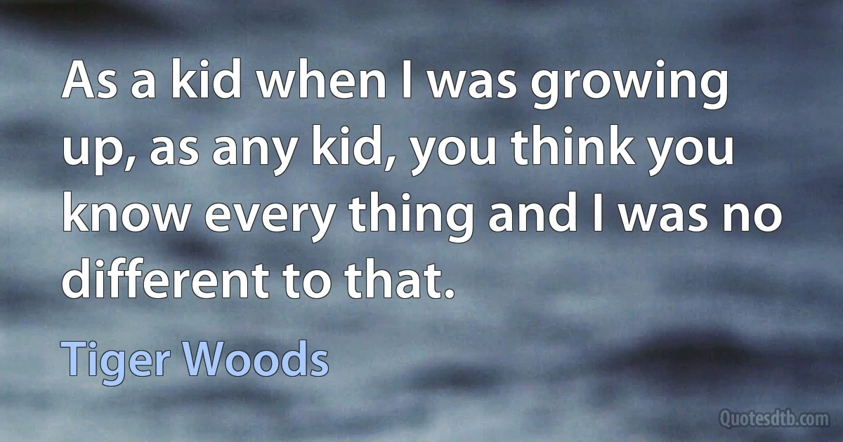 As a kid when I was growing up, as any kid, you think you know every thing and I was no different to that. (Tiger Woods)