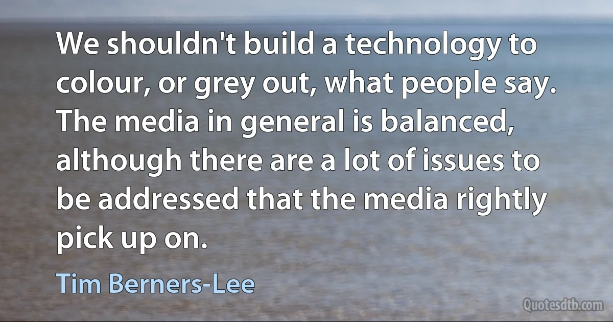 We shouldn't build a technology to colour, or grey out, what people say. The media in general is balanced, although there are a lot of issues to be addressed that the media rightly pick up on. (Tim Berners-Lee)