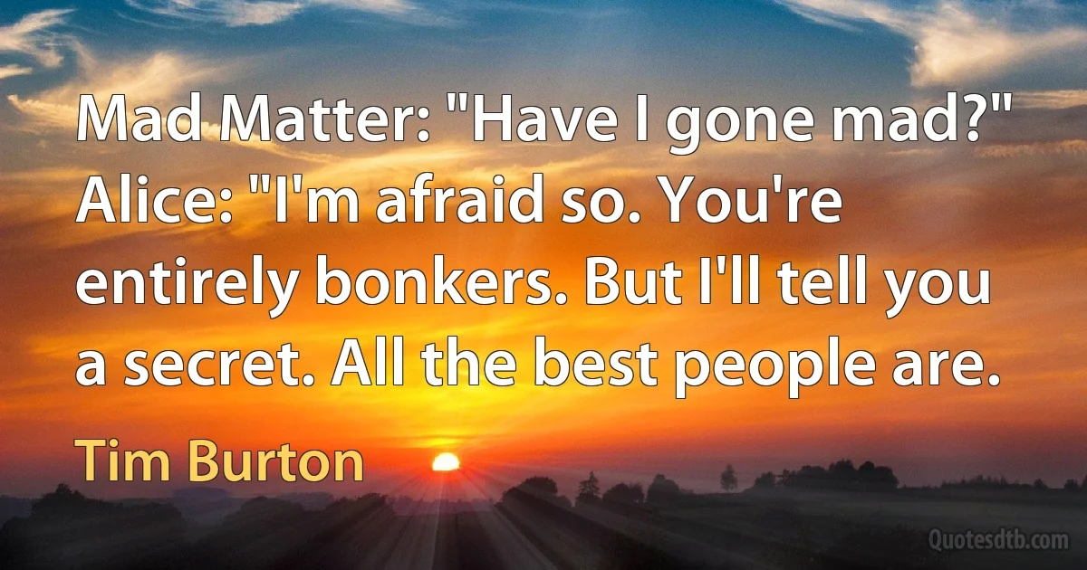 Mad Matter: "Have I gone mad?"
Alice: "I'm afraid so. You're entirely bonkers. But I'll tell you a secret. All the best people are. (Tim Burton)