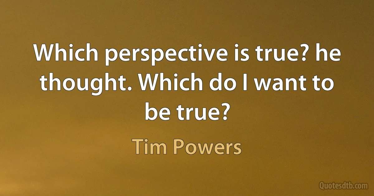 Which perspective is true? he thought. Which do I want to be true? (Tim Powers)