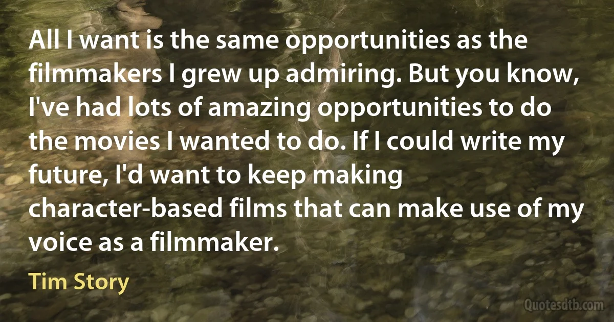 All I want is the same opportunities as the filmmakers I grew up admiring. But you know, I've had lots of amazing opportunities to do the movies I wanted to do. If I could write my future, I'd want to keep making character-based films that can make use of my voice as a filmmaker. (Tim Story)