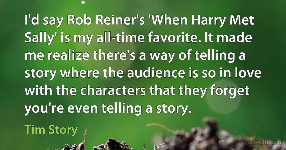 I'd say Rob Reiner's 'When Harry Met Sally' is my all-time favorite. It made me realize there's a way of telling a story where the audience is so in love with the characters that they forget you're even telling a story. (Tim Story)