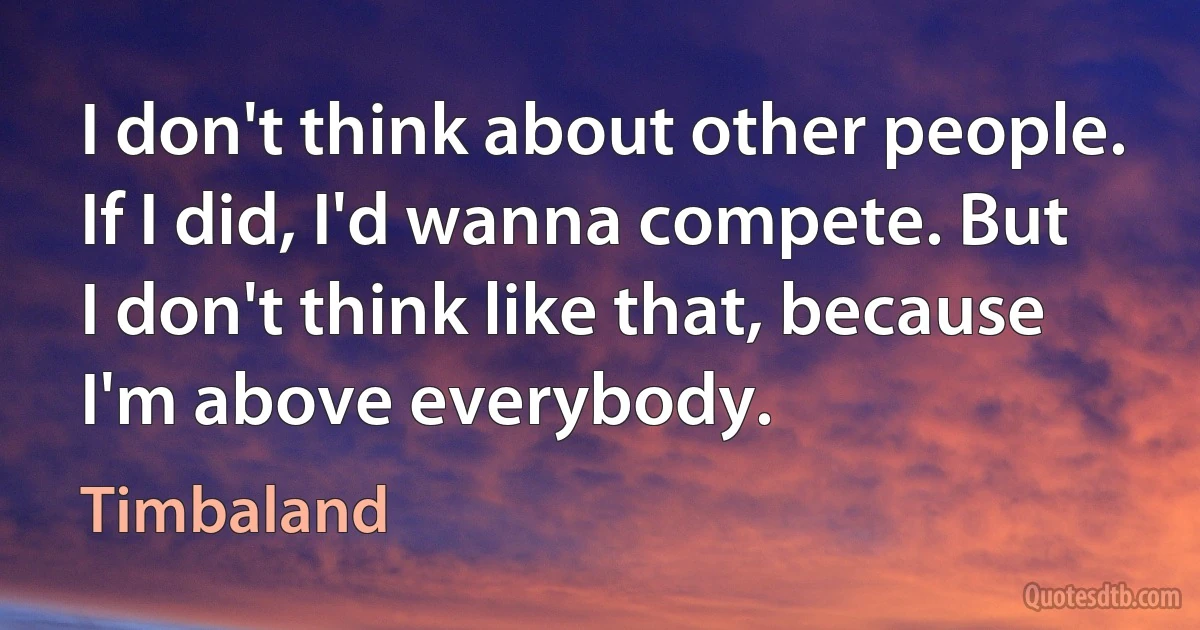 I don't think about other people. If I did, I'd wanna compete. But I don't think like that, because I'm above everybody. (Timbaland)