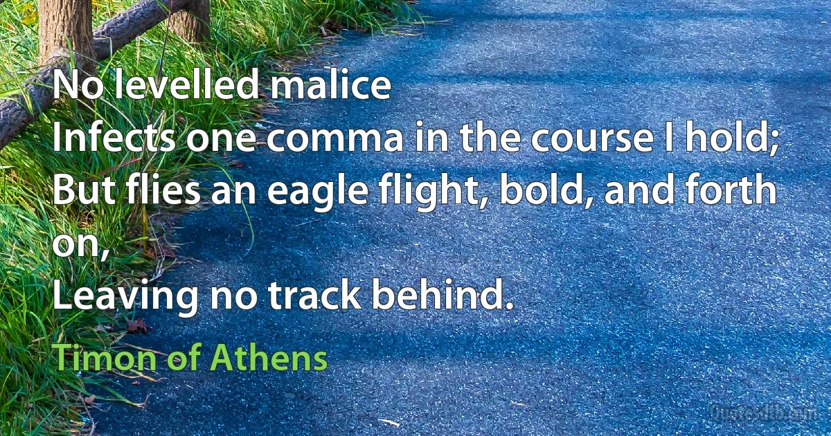 No levelled malice
Infects one comma in the course I hold;
But flies an eagle flight, bold, and forth on,
Leaving no track behind. (Timon of Athens)