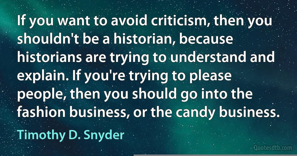 If you want to avoid criticism, then you shouldn't be a historian, because historians are trying to understand and explain. If you're trying to please people, then you should go into the fashion business, or the candy business. (Timothy D. Snyder)