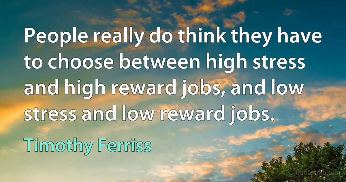 People really do think they have to choose between high stress and high reward jobs, and low stress and low reward jobs. (Timothy Ferriss)