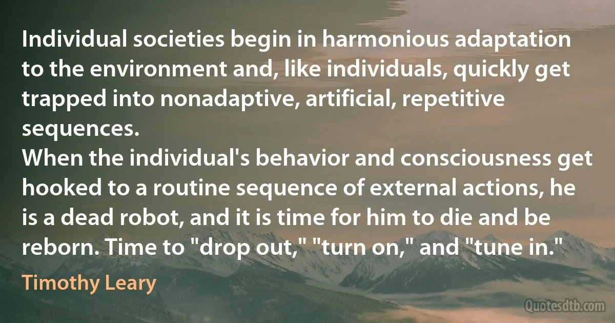 Individual societies begin in harmonious adaptation to the environment and, like individuals, quickly get trapped into nonadaptive, artificial, repetitive sequences.
When the individual's behavior and consciousness get hooked to a routine sequence of external actions, he is a dead robot, and it is time for him to die and be reborn. Time to "drop out," "turn on," and "tune in." (Timothy Leary)