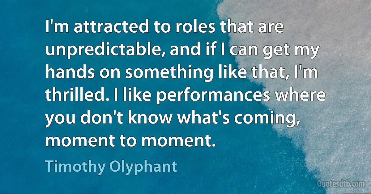 I'm attracted to roles that are unpredictable, and if I can get my hands on something like that, I'm thrilled. I like performances where you don't know what's coming, moment to moment. (Timothy Olyphant)