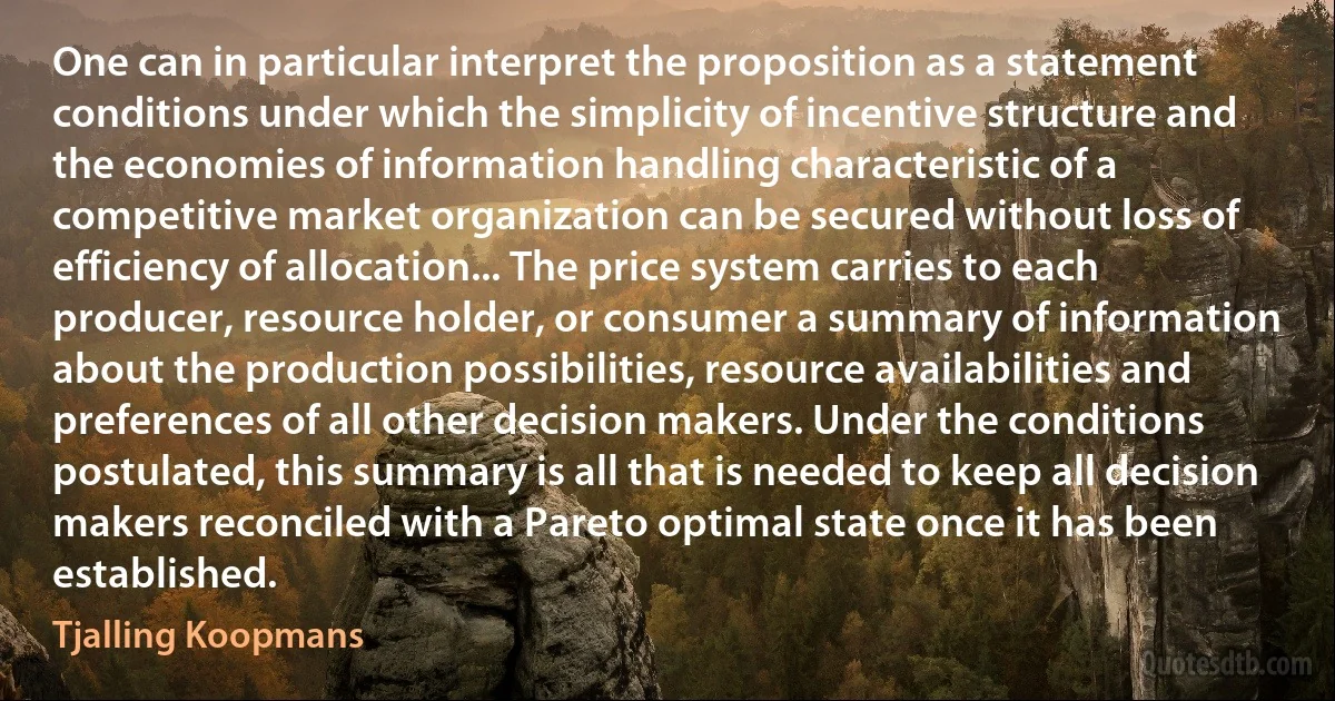 One can in particular interpret the proposition as a statement conditions under which the simplicity of incentive structure and the economies of information handling characteristic of a competitive market organization can be secured without loss of efficiency of allocation... The price system carries to each producer, resource holder, or consumer a summary of information about the production possibilities, resource availabilities and preferences of all other decision makers. Under the conditions postulated, this summary is all that is needed to keep all decision makers reconciled with a Pareto optimal state once it has been established. (Tjalling Koopmans)