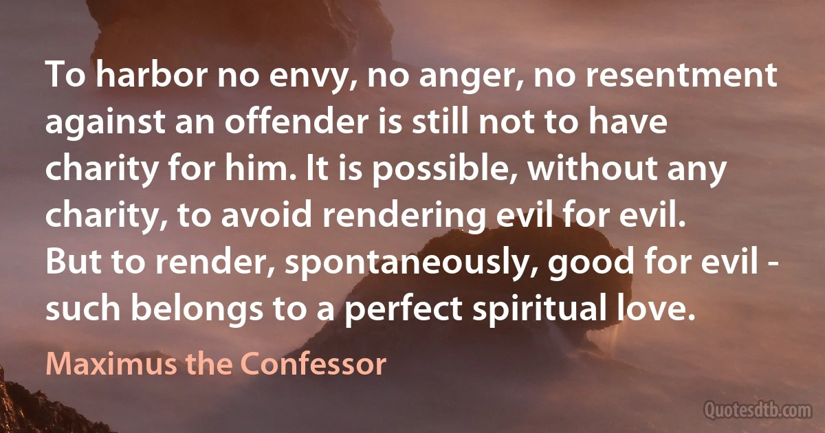 To harbor no envy, no anger, no resentment against an offender is still not to have charity for him. It is possible, without any charity, to avoid rendering evil for evil. But to render, spontaneously, good for evil - such belongs to a perfect spiritual love. (Maximus the Confessor)