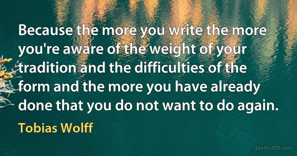 Because the more you write the more you're aware of the weight of your tradition and the difficulties of the form and the more you have already done that you do not want to do again. (Tobias Wolff)