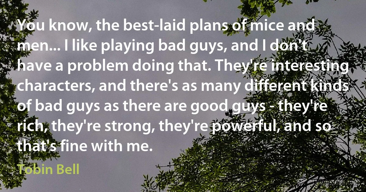 You know, the best-laid plans of mice and men... I like playing bad guys, and I don't have a problem doing that. They're interesting characters, and there's as many different kinds of bad guys as there are good guys - they're rich, they're strong, they're powerful, and so that's fine with me. (Tobin Bell)