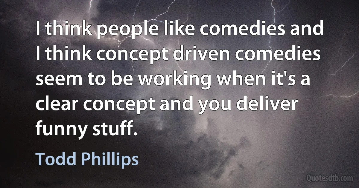 I think people like comedies and I think concept driven comedies seem to be working when it's a clear concept and you deliver funny stuff. (Todd Phillips)