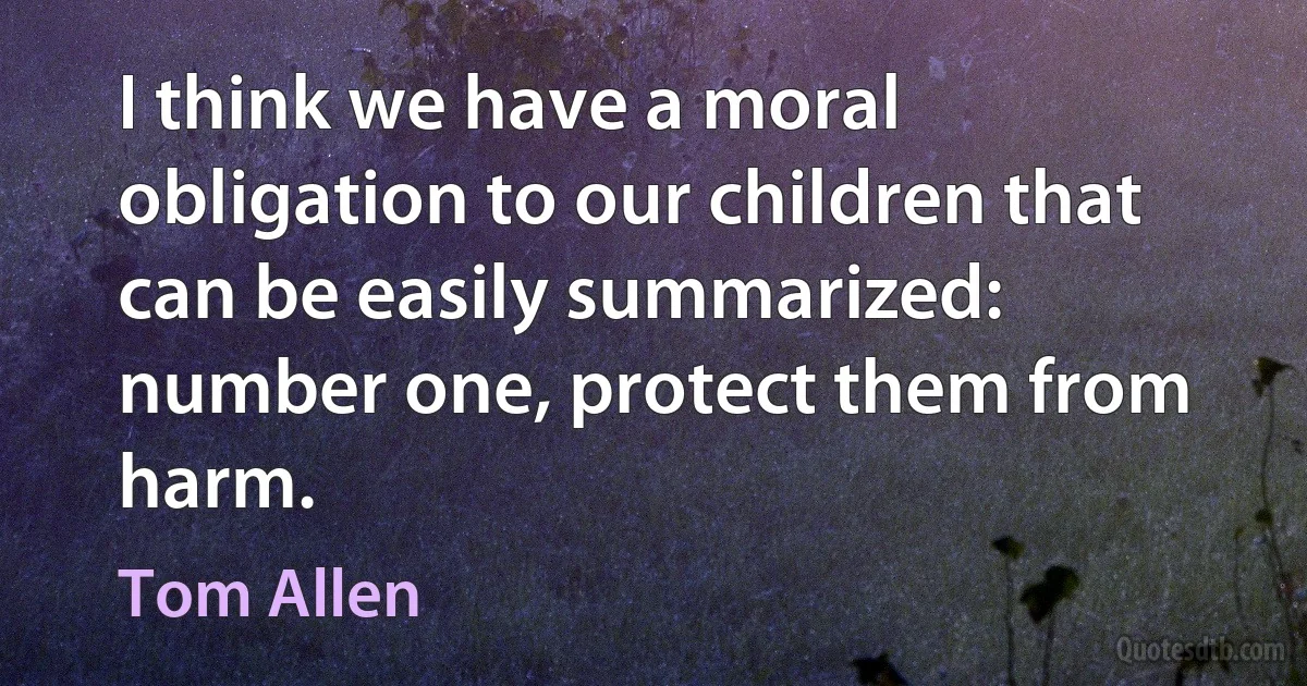 I think we have a moral obligation to our children that can be easily summarized: number one, protect them from harm. (Tom Allen)