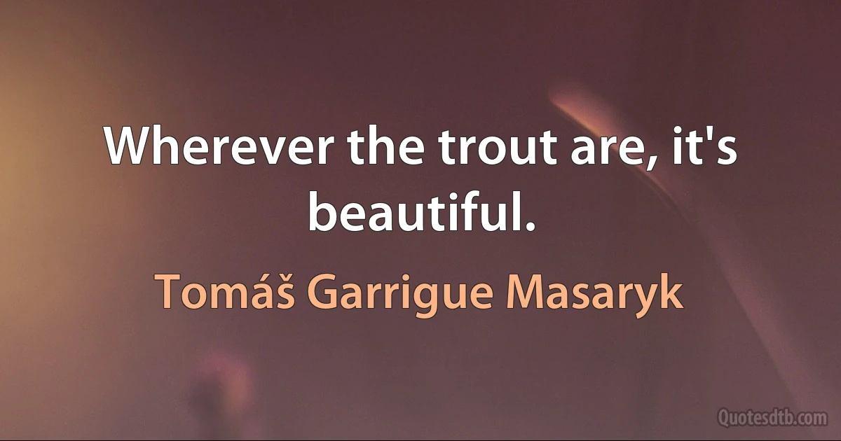 Wherever the trout are, it's beautiful. (Tomáš Garrigue Masaryk)