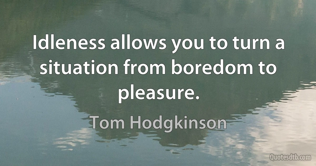 Idleness allows you to turn a situation from boredom to pleasure. (Tom Hodgkinson)