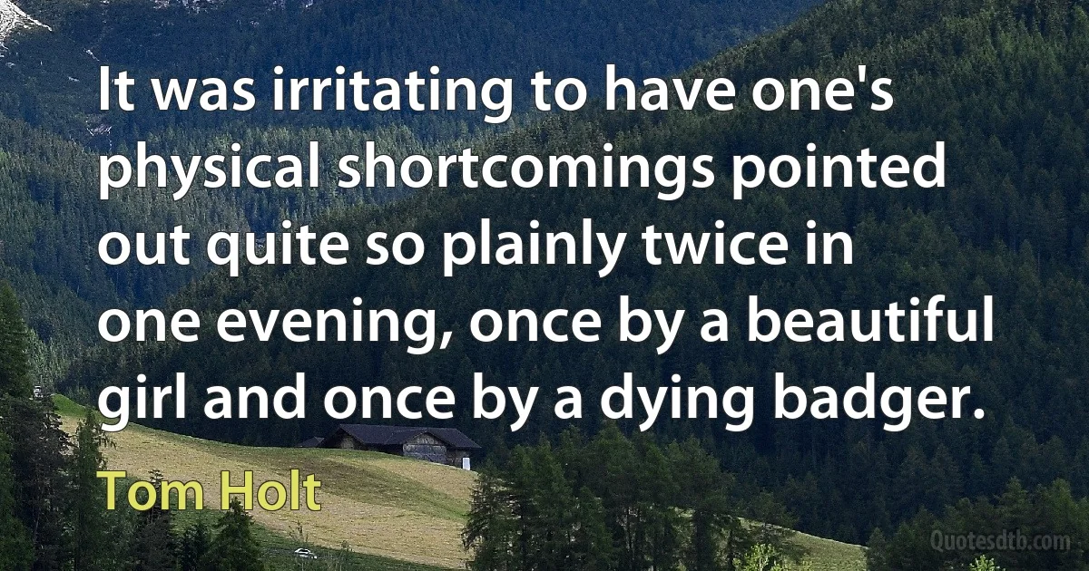 It was irritating to have one's physical shortcomings pointed out quite so plainly twice in one evening, once by a beautiful girl and once by a dying badger. (Tom Holt)