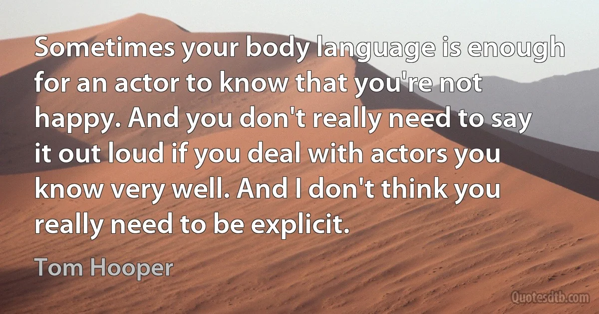 Sometimes your body language is enough for an actor to know that you're not happy. And you don't really need to say it out loud if you deal with actors you know very well. And I don't think you really need to be explicit. (Tom Hooper)