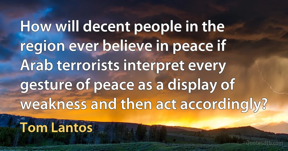 How will decent people in the region ever believe in peace if Arab terrorists interpret every gesture of peace as a display of weakness and then act accordingly? (Tom Lantos)