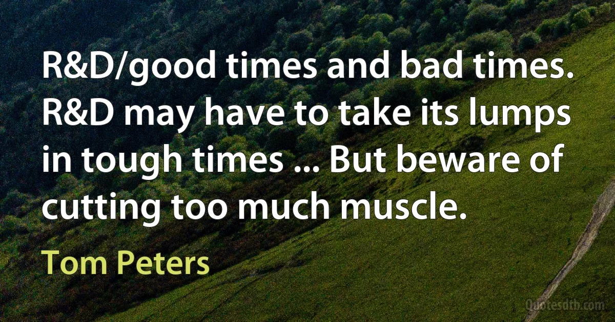 R&D/good times and bad times. R&D may have to take its lumps in tough times ... But beware of cutting too much muscle. (Tom Peters)