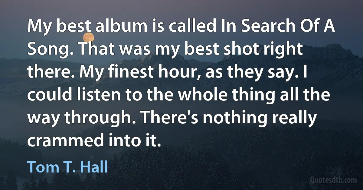 My best album is called In Search Of A Song. That was my best shot right there. My finest hour, as they say. I could listen to the whole thing all the way through. There's nothing really crammed into it. (Tom T. Hall)