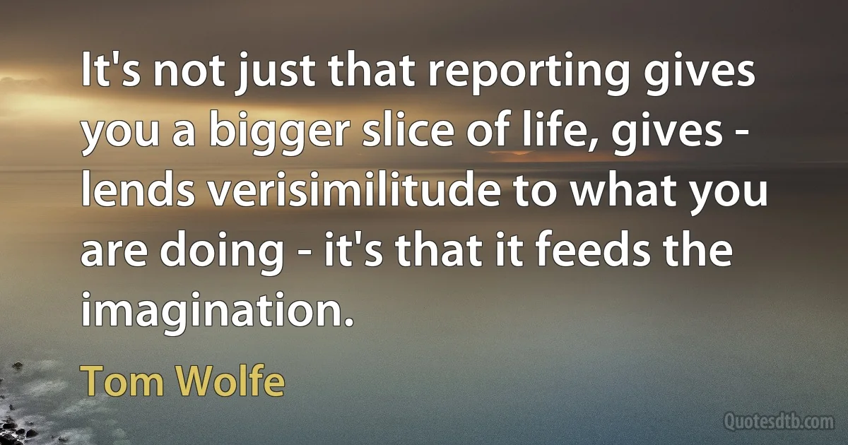 It's not just that reporting gives you a bigger slice of life, gives - lends verisimilitude to what you are doing - it's that it feeds the imagination. (Tom Wolfe)