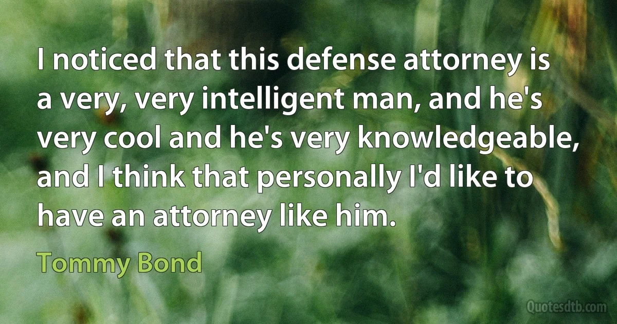 I noticed that this defense attorney is a very, very intelligent man, and he's very cool and he's very knowledgeable, and I think that personally I'd like to have an attorney like him. (Tommy Bond)