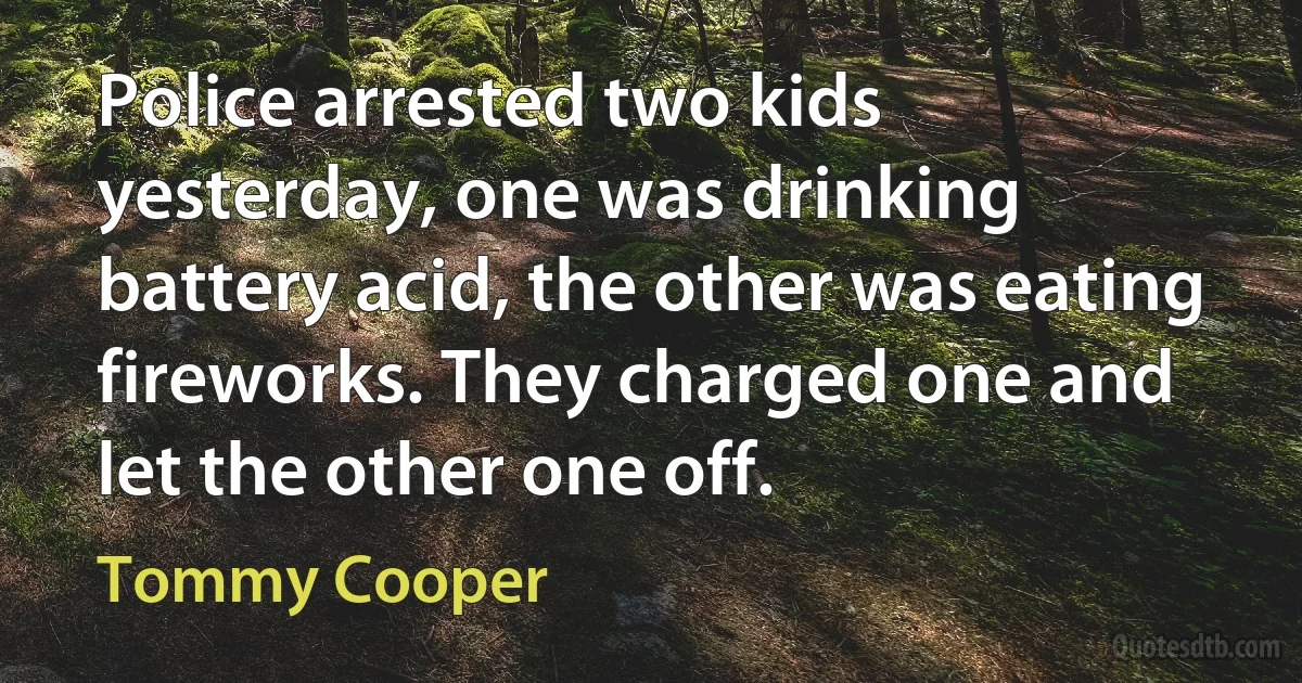 Police arrested two kids yesterday, one was drinking battery acid, the other was eating fireworks. They charged one and let the other one off. (Tommy Cooper)