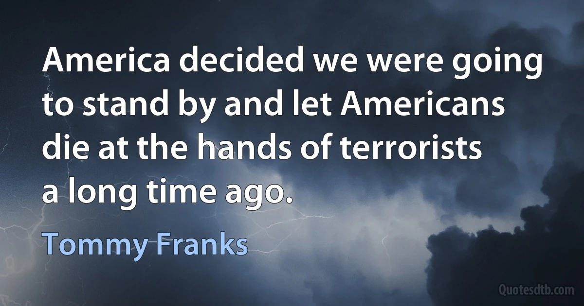 America decided we were going to stand by and let Americans die at the hands of terrorists a long time ago. (Tommy Franks)