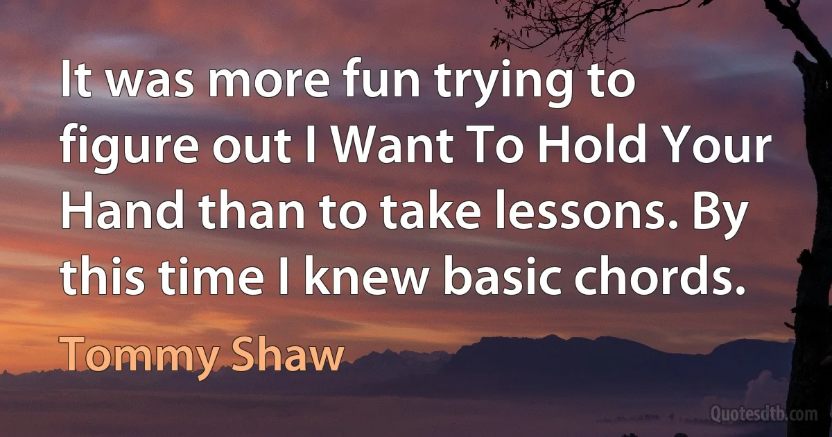 It was more fun trying to figure out I Want To Hold Your Hand than to take lessons. By this time I knew basic chords. (Tommy Shaw)