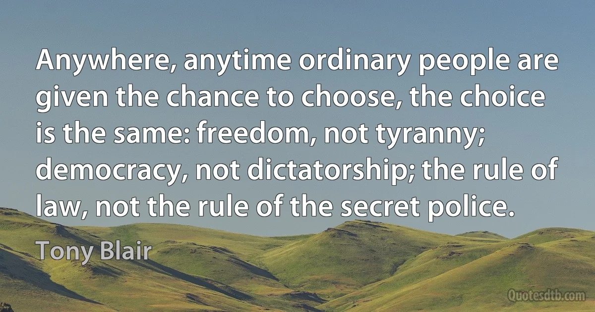 Anywhere, anytime ordinary people are given the chance to choose, the choice is the same: freedom, not tyranny; democracy, not dictatorship; the rule of law, not the rule of the secret police. (Tony Blair)